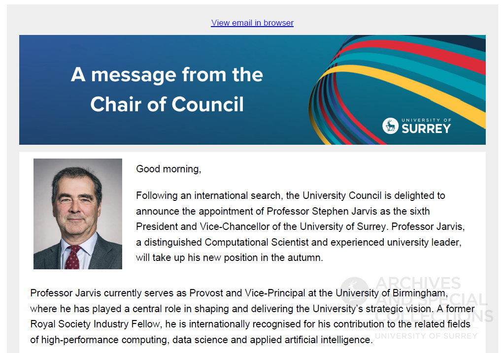 Partial screenshot of an email. The text reads: A message from the Chair of Council. Good morning, Following an international search, the University Council is delighted to announce the appointment of Professor Stephen Jarvis as the sixth President and Vice-Chancellor of the University of Surrey. Professor Jarvis, a distinguished Computational Scientist and experienced university leader, will take up his new position in the autumn. Professor Jarvis currently serves as Provost and Vice-Principal at the University of Birmingham, where he has played a central role in shaping and delivering the University’s strategic vision. A former Royal Society Industry Fellow, he is internationally recognised for his contribution to the related fields of high-performance computing, data science and applied artificial intelligence.